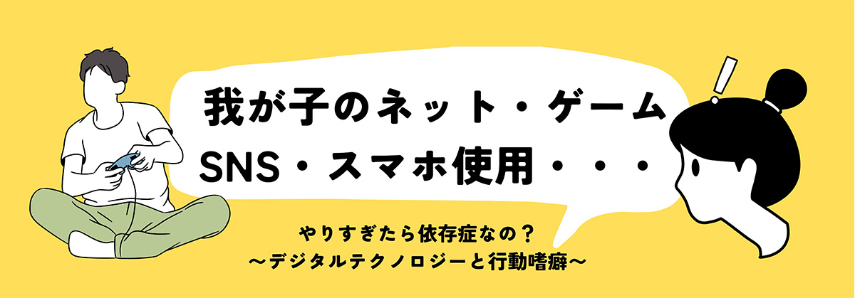 我が子のネット・ゲーム・SNS・スマホ使用｜やりすぎたら依存症なの？〜デジタルテクノロジーと行動嗜癖〜